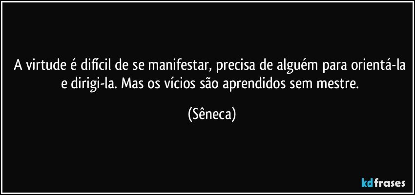 A virtude é difícil de se manifestar, precisa de alguém para orientá-la e dirigi-la. Mas os vícios são aprendidos sem mestre. (Sêneca)