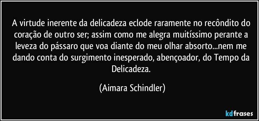 A virtude inerente da delicadeza eclode raramente no recôndito do coração de outro ser; assim como me alegra muitíssimo perante a leveza  do pássaro que voa diante do meu olhar absorto...nem me dando conta do surgimento inesperado, abençoador, do Tempo da Delicadeza. (Aimara Schindler)