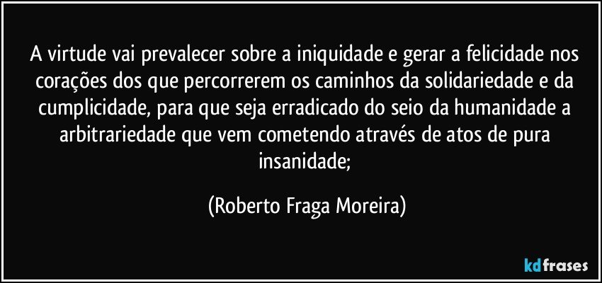 A virtude vai prevalecer sobre a iniquidade e gerar a felicidade nos corações dos que percorrerem os caminhos da solidariedade e da cumplicidade, para que seja erradicado do seio da humanidade a arbitrariedade que vem cometendo através de atos de pura insanidade; (Roberto Fraga Moreira)