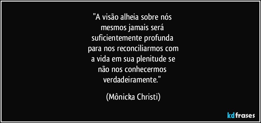 "A visão alheia sobre nós 
mesmos jamais será 
suficientemente profunda 
para nos reconciliarmos com
a vida em sua plenitude se
não nos conhecermos 
verdadeiramente." (Mônicka Christi)