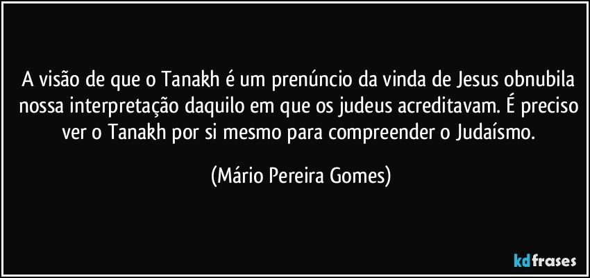 A visão de que o Tanakh é um prenúncio da vinda de Jesus obnubila nossa interpretação daquilo em que os judeus acreditavam. É preciso ver o Tanakh por si mesmo para compreender o Judaísmo. (Mário Pereira Gomes)