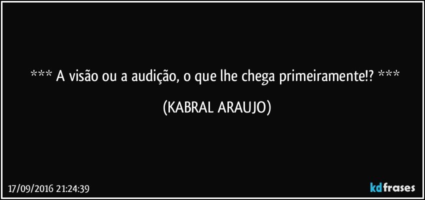   A visão ou a audição, o que lhe chega primeiramente!?   (KABRAL ARAUJO)