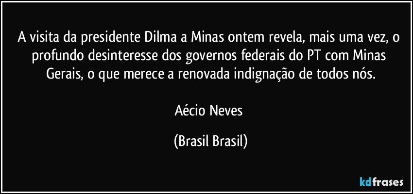 A visita da presidente Dilma a Minas ontem revela, mais uma vez, o profundo desinteresse dos governos federais do PT com Minas Gerais, o que merece a renovada indignação de todos nós.

Aécio Neves (Brasil Brasil)