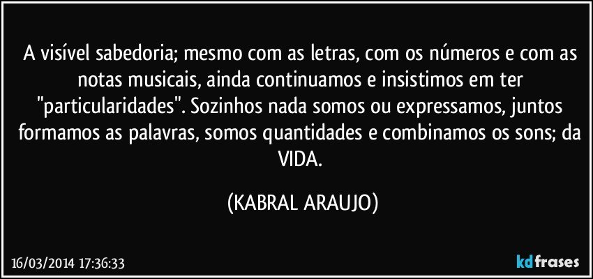 A visível sabedoria; mesmo com as letras, com os números e com as notas musicais, ainda continuamos e insistimos em ter "particularidades". Sozinhos nada somos ou expressamos, juntos formamos as palavras, somos quantidades e combinamos os sons; da VIDA. (KABRAL ARAUJO)