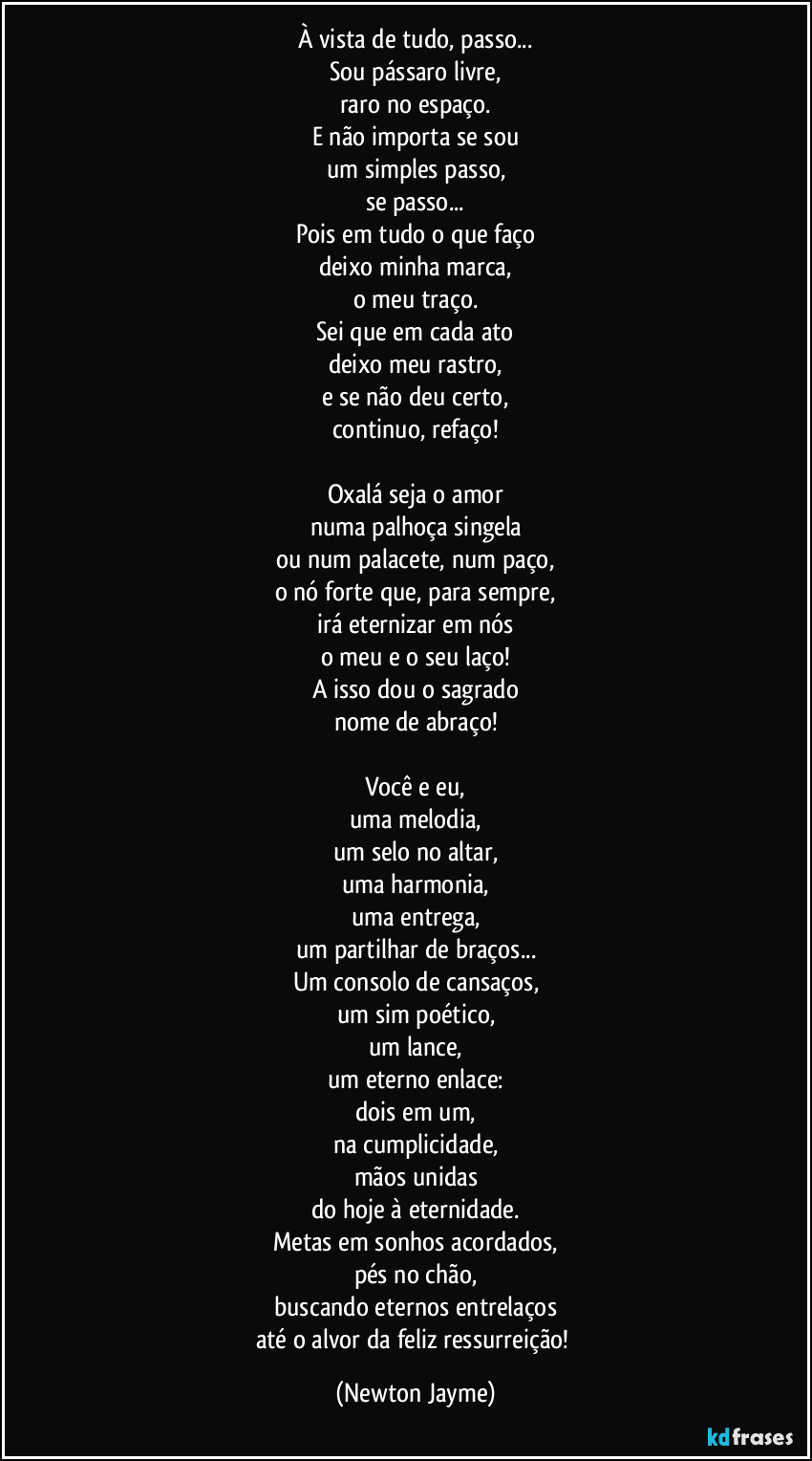 À vista de tudo, passo...
Sou pássaro livre,
raro no espaço.
E não importa se sou
um simples passo,
se passo...
Pois em tudo o que faço
deixo minha marca,
o meu traço.
Sei que em cada ato
deixo meu rastro,
e se não deu certo,
continuo, refaço!

Oxalá seja o amor
numa palhoça singela
ou num palacete, num paço,
o nó forte que, para sempre,
irá eternizar em nós
o meu e o seu laço!
A isso dou o sagrado
nome de abraço!

Você e eu,
uma melodia,
um selo no altar,
uma harmonia,
uma entrega,
um partilhar de braços...
Um consolo de cansaços,
um sim poético,
um lance,
um eterno enlace:
dois em um,
na cumplicidade,
mãos unidas
do hoje à eternidade.
Metas em sonhos acordados,
pés no chão,
buscando eternos entrelaços
até o alvor da feliz ressurreição! (Newton Jayme)