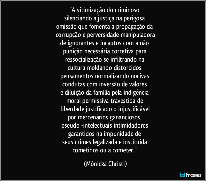 "A vitimização do criminoso 
silenciando a justiça na perigosa 
omissão que fomenta a propagação da 
corrupção e perversidade manipuladora
de ignorantes e incautos com a não 
punição necessária corretiva para 
ressocialização se infiltrando na 
cultura moldando distorcidos 
pensamentos normalizando nocivas 
condutas com inversão de valores 
e diluição da família pela indigência 
moral permissiva travestida de 
liberdade justificado o injustificável
por mercenários gananciosos, 
pseudo -intelectuais intimidadores 
garantidos na impunidade de 
seus crimes legalizada e instituida 
cometidos ou a cometer." (Mônicka Christi)