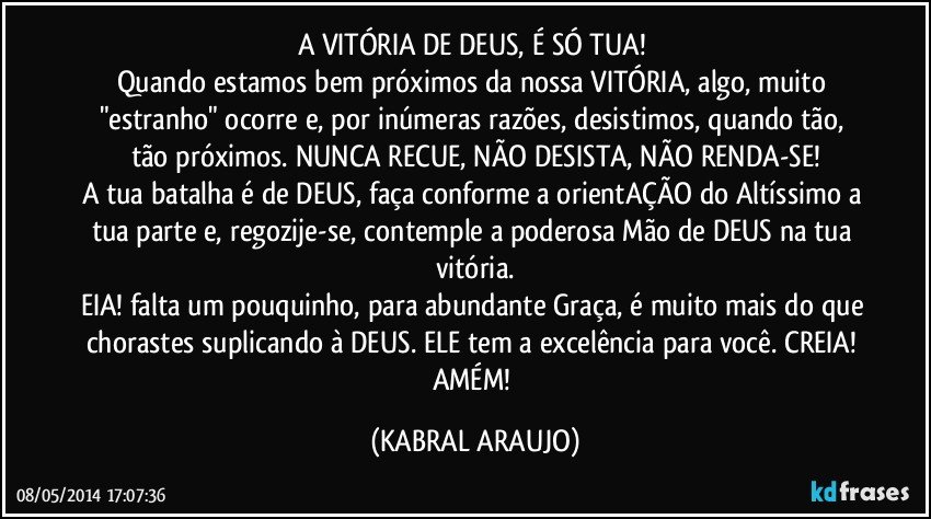 A VITÓRIA DE DEUS, É SÓ TUA! 
Quando estamos bem próximos da nossa VITÓRIA, algo, muito "estranho" ocorre e, por inúmeras razões, desistimos, quando tão, tão próximos. NUNCA RECUE, NÃO DESISTA, NÃO RENDA-SE!
A tua batalha é de DEUS, faça conforme a orientAÇÃO do Altíssimo a tua parte e, regozije-se, contemple a poderosa Mão de DEUS na tua vitória.
EIA! falta um pouquinho, para abundante Graça, é muito mais do que chorastes suplicando à DEUS. ELE tem a excelência para você. CREIA! AMÉM! (KABRAL ARAUJO)