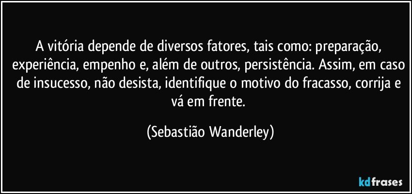 A vitória depende de diversos fatores, tais como: preparação, experiência, empenho e, além de outros, persistência. Assim, em caso de insucesso, não desista, identifique o motivo do fracasso, corrija e vá em frente. (Sebastião Wanderley)