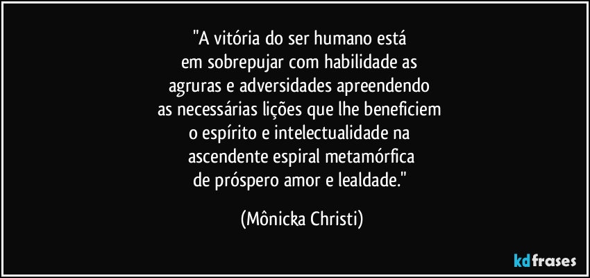 "A vitória do ser humano está 
em sobrepujar com habilidade as 
agruras e adversidades apreendendo 
as necessárias lições que lhe beneficiem 
o espírito e intelectualidade na 
ascendente espiral metamórfica
de próspero amor e lealdade." (Mônicka Christi)