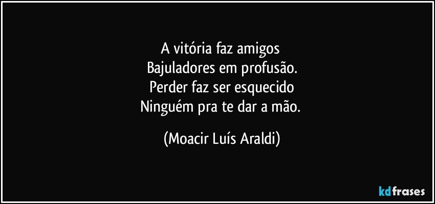 A vitória faz amigos 
Bajuladores em profusão.
Perder faz ser esquecido
Ninguém pra te dar a mão. (Moacir Luís Araldi)