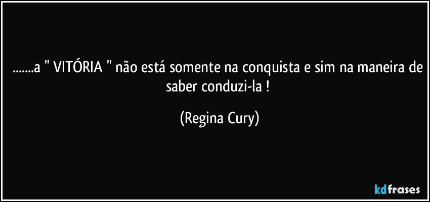 ...a " VITÓRIA " não está somente na conquista e sim na maneira de saber conduzi-la ! (Regina Cury)