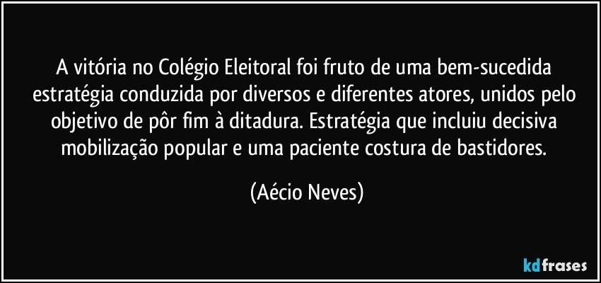 A vitória no Colégio Eleitoral foi fruto de uma bem-sucedida estratégia conduzida por diversos e diferentes atores, unidos pelo objetivo de pôr fim à ditadura. Estratégia que incluiu decisiva mobilização popular e uma paciente costura de bastidores. (Aécio Neves)