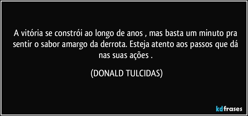 A vitória se constrói ao longo de anos , mas basta um minuto pra sentir o sabor amargo da derrota. Esteja atento aos passos que dá nas suas ações . (DONALD TULCIDAS)