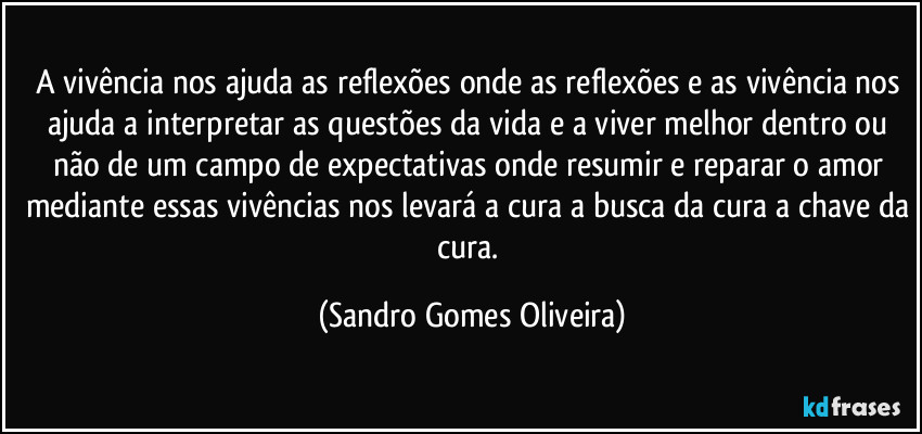 A vivência nos ajuda as reflexões onde as reflexões e as vivência nos ajuda a interpretar as questões da vida e a viver melhor dentro ou não de um campo de expectativas onde resumir e reparar o amor mediante essas vivências nos levará a cura a busca da cura a chave da cura. (Sandro Gomes Oliveira)