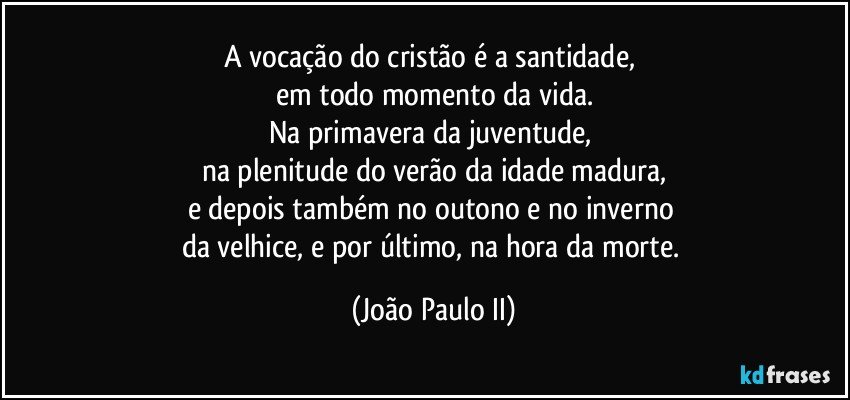 A vocação do cristão é a santidade, 
em todo momento da vida.
Na primavera da juventude, 
na plenitude do verão da idade madura,
e depois também no outono e no inverno 
da velhice, e por último, na hora da morte. (João Paulo II)