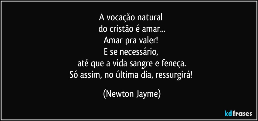 A vocação natural 
do cristão é amar...
Amar pra valer! 
E se necessário, 
até que a vida sangre e feneça.
Só assim, no última dia, ressurgirá! (Newton Jayme)