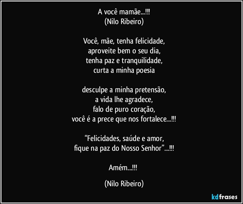 A você mamãe...!!!
(Nilo Ribeiro)

Você, mãe, tenha felicidade,
aproveite bem o seu dia,
tenha paz e tranquilidade,
curta a minha poesia

desculpe a minha pretensão,
a vida lhe agradece,
falo de puro coração,
você é a prece que nos fortalece...!!!

“Felicidades, saúde e amor,
fique na paz do Nosso Senhor”...!!!

Amém...!!! (Nilo Ribeiro)