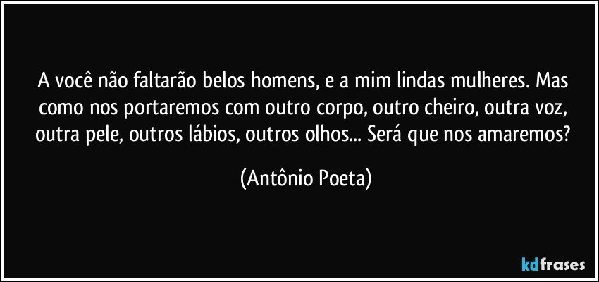 A você não faltarão belos homens, e a mim lindas mulheres. Mas como nos portaremos com outro corpo, outro cheiro, outra voz, outra pele, outros lábios, outros olhos... Será que nos amaremos? (Antônio Poeta)