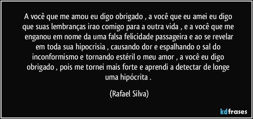 A você que me amou eu digo obrigado , a você que eu amei eu digo que suas lembranças irao comigo para a outra vida , e a você que me  enganou em nome da uma falsa felicidade passageira e ao se revelar em toda sua hipocrisia , causando dor e espalhando o sal do inconformismo e tornando estéril o meu amor , a você eu digo obrigado , pois me tornei mais forte e aprendi a detectar de longe uma hipócrita . (Rafael Silva)