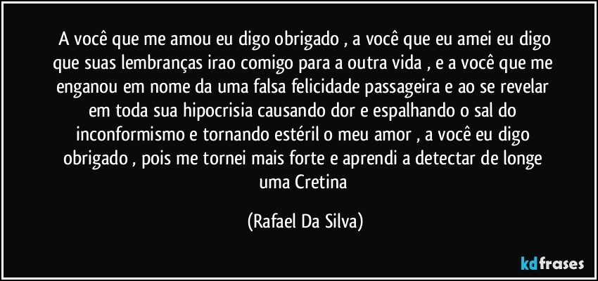 ⁠A você que me amou eu digo obrigado , a você que eu amei eu digo que suas lembranças irao comigo para a outra vida , e a você que me enganou em nome da uma falsa felicidade passageira e ao se revelar em toda sua hipocrisia causando dor e espalhando o sal do inconformismo e tornando estéril o meu amor , a você eu digo obrigado , pois me tornei mais forte e aprendi a detectar de longe uma Cretina (Rafael Da Silva)