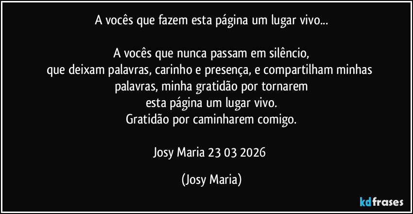 A vocês que fazem esta página um lugar vivo...

A vocês que nunca passam em silêncio,
que deixam palavras, carinho e presença, e compartilham minhas palavras, minha gratidão por tornarem
esta página um lugar vivo.
Gratidão por caminharem comigo.

Josy Maria 23/03/2026 (Josy Maria)
