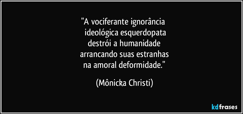 "A vociferante ignorância 
 ideológica esquerdopata
 destrói a humanidade 
arrancando suas estranhas
 na amoral deformidade." (Mônicka Christi)