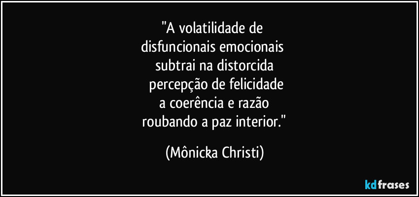 "A volatilidade de
disfuncionais emocionais
subtrai na distorcida
percepção de felicidade
a coerência e razão
roubando a paz interior." (Mônicka Christi)