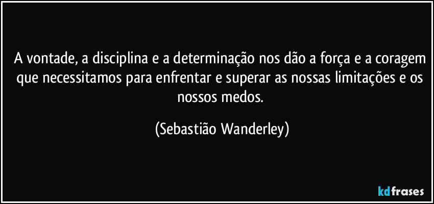 A vontade, a disciplina e a determinação nos dão a força e a coragem que necessitamos para enfrentar e superar as nossas limitações e os nossos medos. (Sebastião Wanderley)