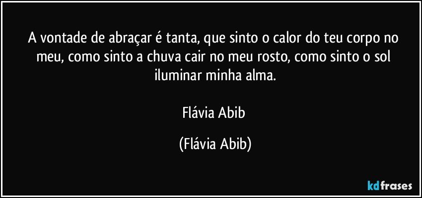 A vontade de abraçar é tanta, que sinto o calor do teu corpo no meu, como sinto a chuva cair no meu rosto, como sinto o sol iluminar minha alma.

Flávia Abib (Flávia Abib)