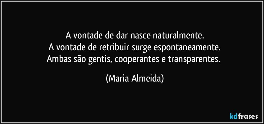 A vontade de dar nasce naturalmente.
A vontade de retribuir surge espontaneamente.
Ambas são gentis, cooperantes e transparentes. (Maria Almeida)