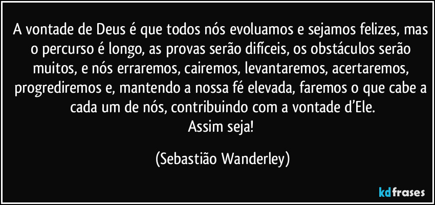 A vontade de Deus é que todos nós evoluamos e sejamos felizes, mas o percurso é longo, as provas serão difíceis, os obstáculos serão muitos, e nós erraremos, cairemos, levantaremos, acertaremos, progrediremos e, mantendo a nossa fé elevada, faremos o que cabe a cada um de nós, contribuindo com a vontade d’Ele.
Assim seja! (Sebastião Wanderley)