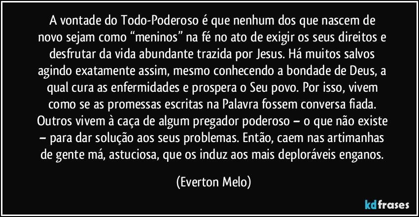 A vontade do Todo-Poderoso é que nenhum dos que nascem de novo sejam como “meninos” na fé no ato de exigir os seus direitos e desfrutar da vida abundante trazida por Jesus. Há muitos salvos agindo exatamente assim, mesmo conhecendo a bondade de Deus, a qual cura as enfermidades e prospera o Seu povo. Por isso, vivem como se as promessas escritas na Palavra fossem conversa fiada. Outros vivem à caça de algum pregador poderoso – o que não existe – para dar solução aos seus problemas. Então, caem nas artimanhas de gente má, astuciosa, que os induz aos mais deploráveis enganos. (Everton Melo)