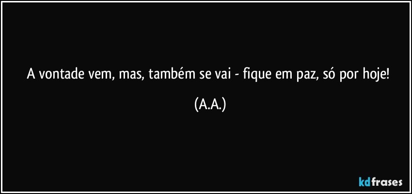A vontade vem, mas, também se vai - fique em paz, só por hoje! (A.A.)