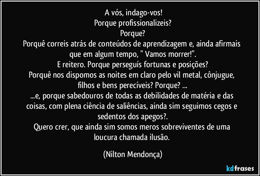 ⁠A vós, indago-vos!
Porque profissionalizeis?
Porque?
Porquê correis atrás de conteúdos de aprendizagem e, ainda afirmais que em algum tempo, " Vamos morrer!".
E reitero. Porque perseguís fortunas e posições?
Porquê nos dispomos as noites em claro pelo vil metal, cônjugue, filhos e bens perecíveis? Porque? ...
...e, porque sabedouros de todas as debilidades de matéria e das coisas, com plena ciência de saliências, ainda sim seguimos cegos e sedentos dos apegos?.
Quero crer, que ainda sim somos meros sobreviventes de uma loucura chamada ilusão. (Nilton Mendonça)