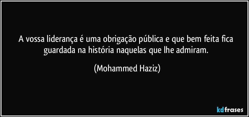 A vossa liderança é uma obrigação pública e que bem feita fica guardada na história naquelas que lhe admiram. (Mohammed Haziz)