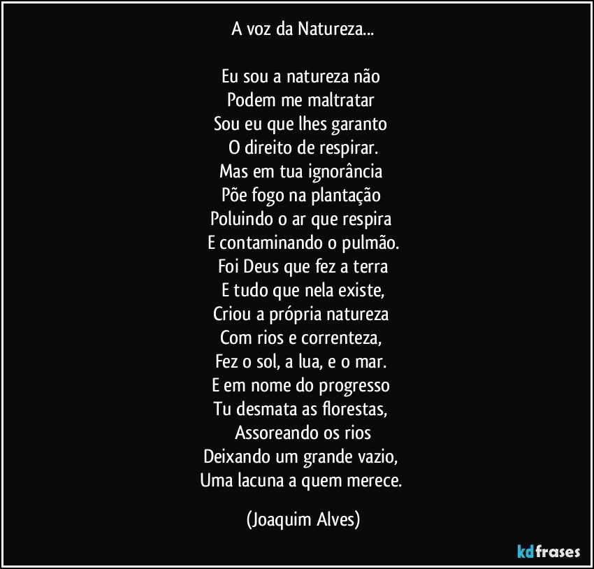 A  voz da Natureza...

Eu sou a natureza não 
Podem me maltratar 
Sou eu que lhes garanto 
O direito de respirar.
Mas em tua ignorância 
Põe fogo na plantação 
Poluindo o ar que respira 
E contaminando o pulmão.
Foi Deus que fez a terra
E tudo que nela existe,
Criou a própria natureza 
Com rios e correnteza, 
Fez o sol, a lua, e o mar. 
E em nome do progresso 
Tu desmata as florestas, 
Assoreando os rios
Deixando um grande vazio, 
Uma lacuna a quem merece. (Joaquim Alves)