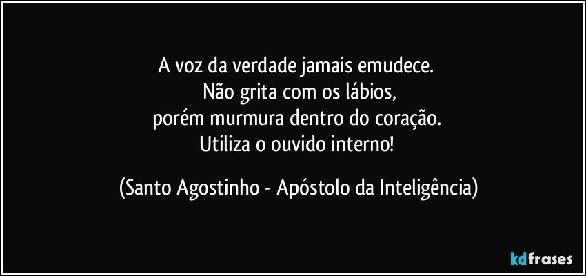 A voz da verdade jamais emudece. 
Não grita com os lábios,
porém murmura dentro do coração. 
Utiliza o ouvido interno! (Santo Agostinho - Apóstolo da Inteligência)