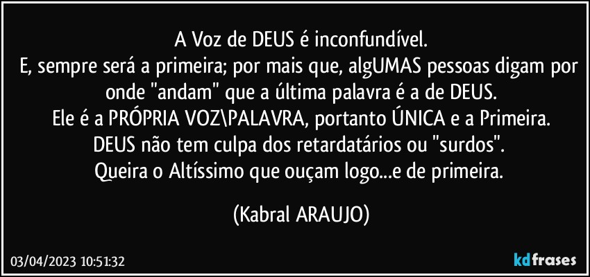 A Voz de DEUS é inconfundível.
E, sempre será a primeira; por mais que, algUMAS pessoas digam por onde "andam" que a última palavra é a de DEUS.
Ele é a PRÓPRIA VOZ\PALAVRA, portanto ÚNICA e a Primeira.
DEUS não tem culpa dos retardatários ou "surdos". 
Queira o Altíssimo que ouçam logo...e de primeira. (KABRAL ARAUJO)