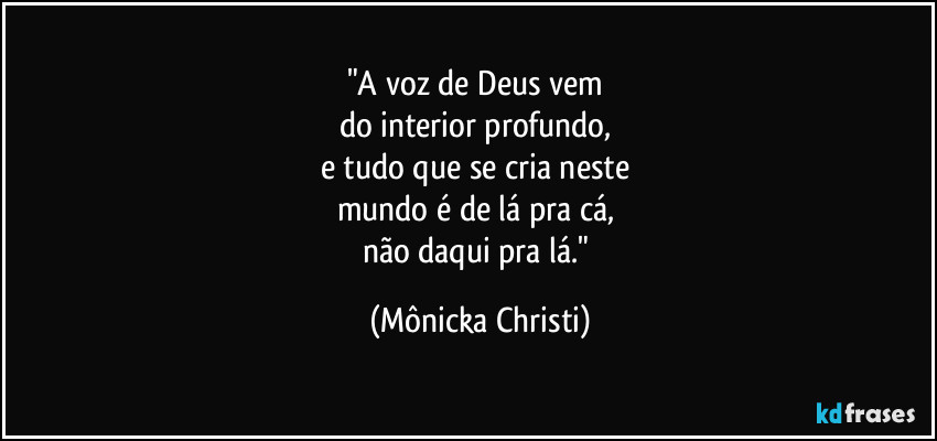 "A voz de Deus vem 
do interior profundo,  
e tudo que se cria neste 
mundo é de lá pra cá, 
não daqui pra lá." (Mônicka Christi)