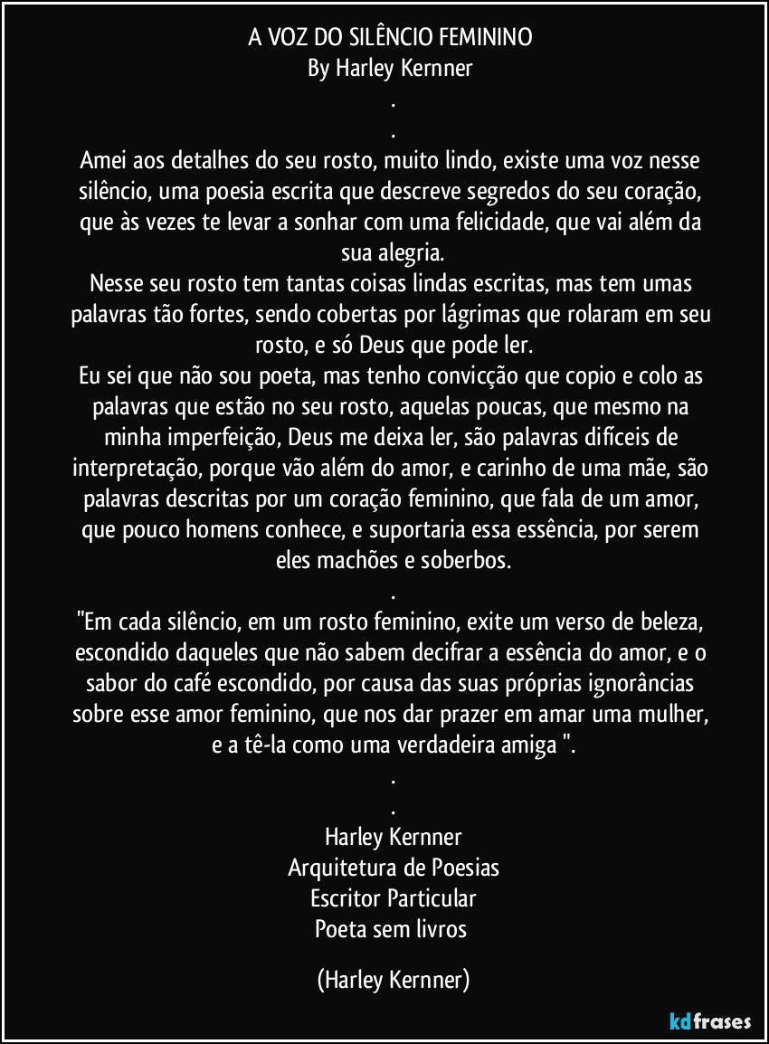 A VOZ DO SILÊNCIO FEMININO 
By Harley Kernner 
.
.
Amei aos detalhes do seu rosto, muito lindo, existe uma voz nesse silêncio, uma poesia escrita que descreve segredos do seu coração, que às vezes te levar a sonhar com uma felicidade, que vai além da sua alegria.
Nesse seu rosto tem tantas coisas lindas escritas, mas tem umas palavras tão fortes, sendo cobertas por lágrimas que rolaram em seu rosto, e só Deus que pode ler.
Eu sei que não sou poeta, mas tenho convicção que copio e colo as palavras que estão no seu rosto, aquelas poucas, que mesmo na minha imperfeição, Deus me deixa ler, são palavras difíceis de interpretação, porque vão além do amor, e carinho de uma mãe, são palavras descritas por um coração feminino, que fala de um amor, que pouco homens conhece, e suportaria essa essência, por serem eles machões e soberbos.
.
"Em cada rosto feminino exite um verso de beleza, escondido daqueles que não sabem decifrar a essência do amor, e o sabor do café escondido, por causa das suas próprias ignorâncias sobre esse amor feminino, que nos dar prazer em amar uma mulher, e a tê-la como uma verdadeira amiga ".
.
.
Harley Kernner
Arquitetura de uma Poesia (Harley Kernner)