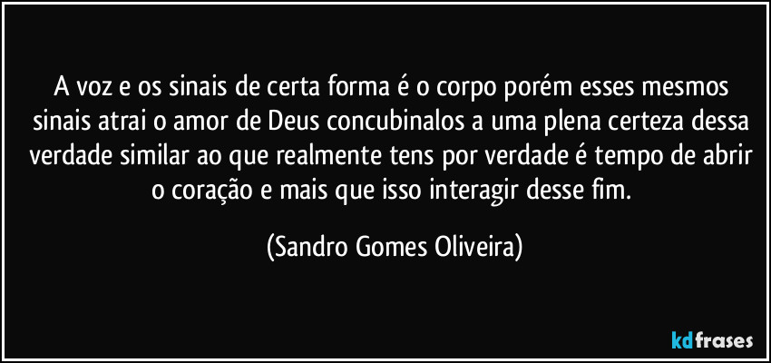 A voz e os sinais de certa forma é o corpo porém esses mesmos sinais atrai o amor de Deus concubinalos a uma plena certeza dessa verdade similar ao que realmente tens por verdade é tempo de abrir o coração e mais que isso interagir desse fim. (Sandro Gomes Oliveira)