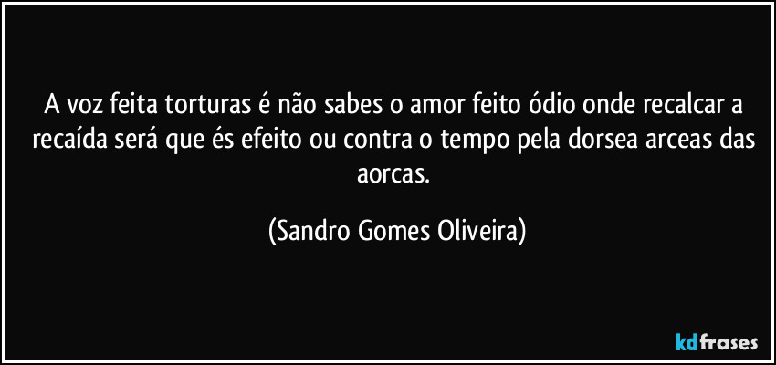 A voz feita torturas é não sabes o amor feito ódio onde recalcar a recaída será que és efeito ou contra o tempo pela dorsea arceas das aorcas. (Sandro Gomes Oliveira)