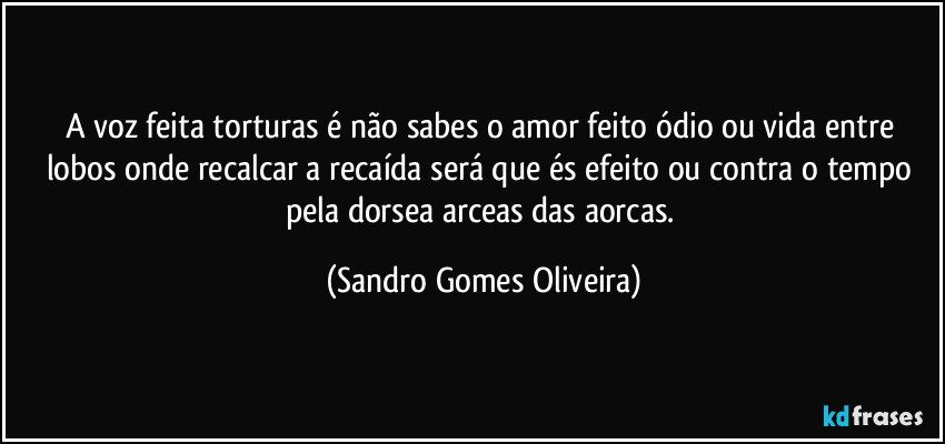 A voz feita torturas é não sabes o amor feito ódio ou vida entre lobos onde recalcar a recaída será que és efeito ou contra o tempo pela dorsea arceas das aorcas. (Sandro Gomes Oliveira)