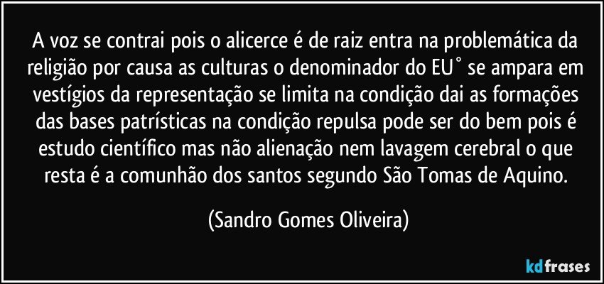 A voz se contrai pois o alicerce é de raiz entra na problemática da religião por causa as culturas o denominador do EU° se ampara em vestígios da representação se limita na condição dai as formações das bases patrísticas na condição repulsa pode ser do bem pois é estudo científico mas não alienação nem lavagem cerebral o que resta é a comunhão dos santos segundo São Tomas de Aquino. (Sandro Gomes Oliveira)