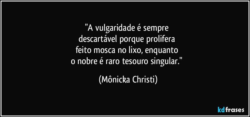 "A vulgaridade é sempre 
descartável porque prolifera 
feito mosca no lixo, enquanto 
o nobre é raro tesouro singular." (Mônicka Christi)