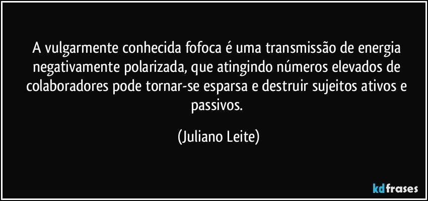 A vulgarmente conhecida fofoca é uma transmissão de energia negativamente polarizada, que atingindo números elevados de colaboradores pode tornar-se esparsa e destruir sujeitos ativos e passivos. (Juliano Leite)