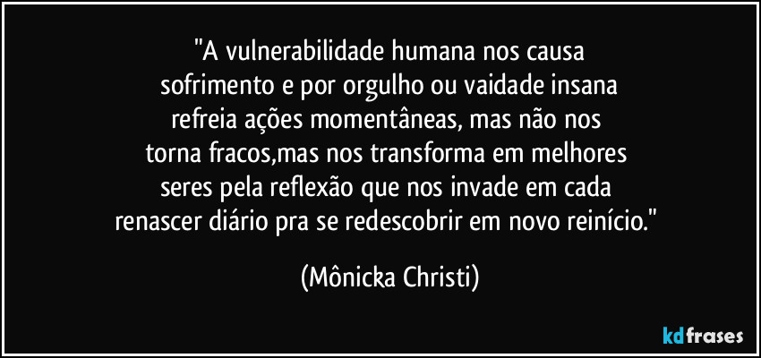 "A vulnerabilidade humana nos causa
 sofrimento e por orgulho ou vaidade insana 
refreia ações momentâneas, mas não nos 
torna fracos,mas nos transforma em melhores 
seres pela reflexão que nos invade em cada 
renascer diário pra se redescobrir em novo reinício." (Mônicka Christi)