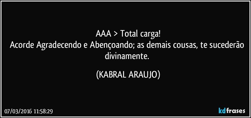 AAA > Total carga!
Acorde Agradecendo e Abençoando;  as demais cousas, te sucederão divinamente. (KABRAL ARAUJO)