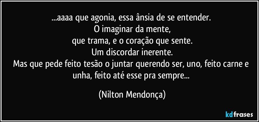 ...aaaa que agonia, essa ânsia de se entender. 
O imaginar da mente,
que trama, e o coração que sente.
Um discordar inerente.
Mas que pede feito tesão o juntar querendo ser, uno, feito carne e unha, feito até esse pra sempre... (Nilton Mendonça)