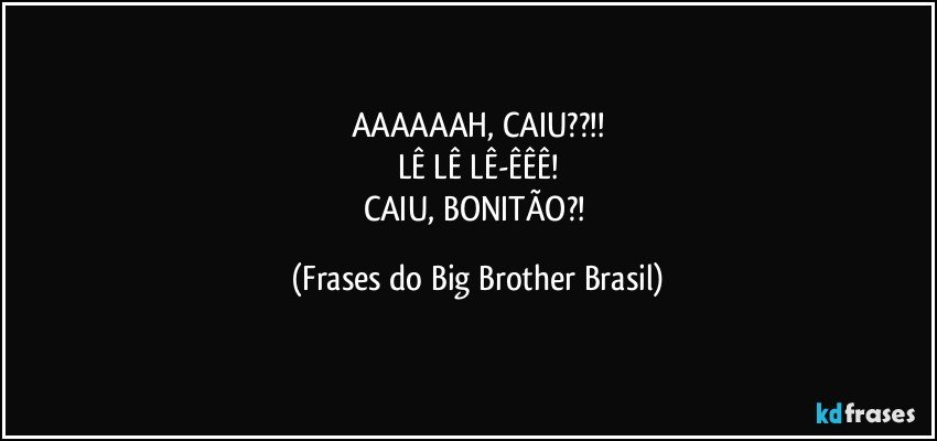 AAAAAAH, CAIU??!!
LÊ LÊ LÊ-ÊÊÊ!
CAIU, BONITÃO?! (Frases do Big Brother Brasil)